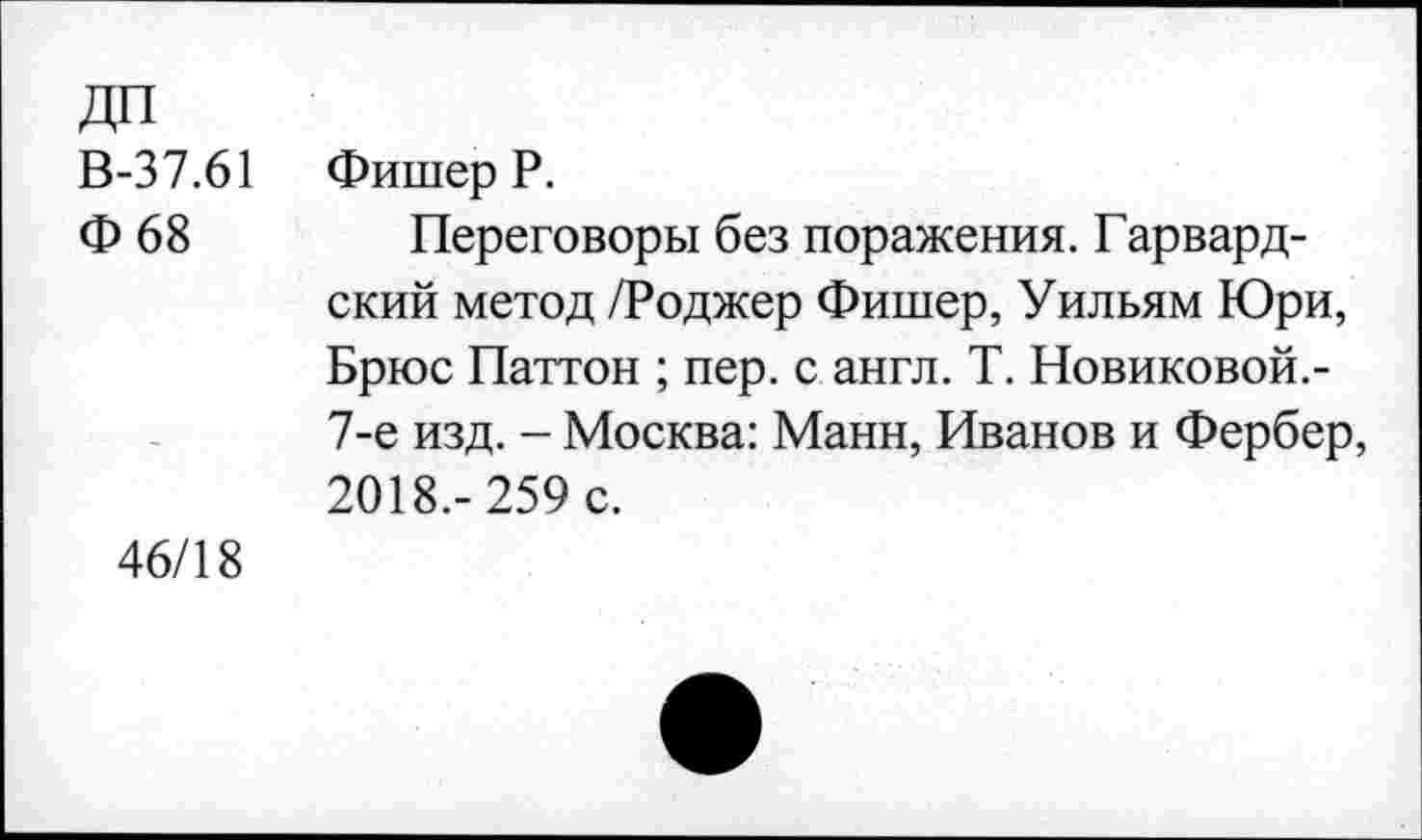 ﻿ДП
В-37.61 Фишер Р.
Ф 68	Переговоры без поражения. Гарвард-
ский метод /Роджер Фишер, Уильям Юри, Брюс Паттон ; пер. с англ. Т. Новиковой.-7-е изд. - Москва: Манн, Иванов и Фербер, 2018.- 259 с.
46/18